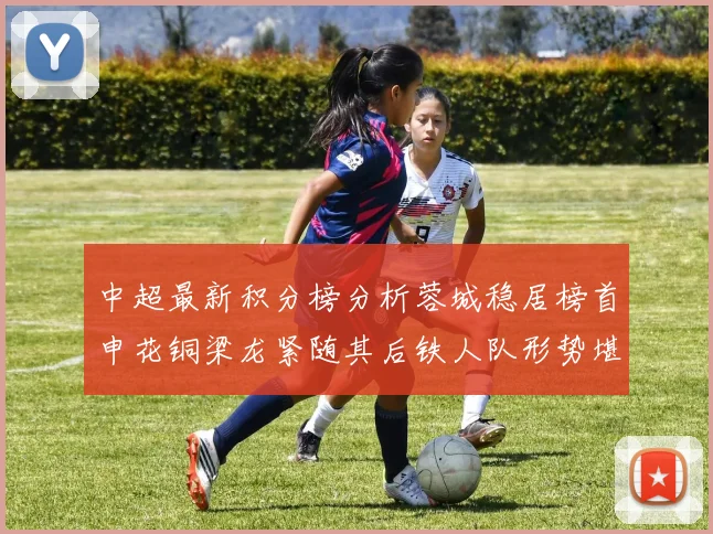 中超最新积分榜分析蓉城稳居榜首申花铜梁龙紧随其后铁人队形势堪忧