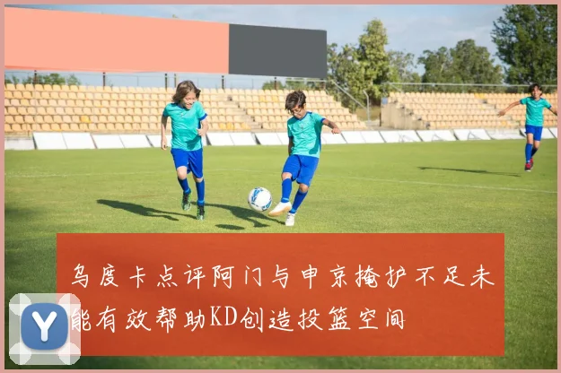 乌度卡点评阿门与申京掩护不足未能有效帮助KD创造投篮空间