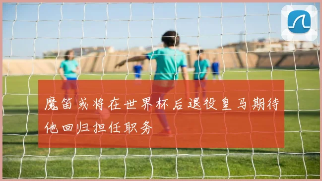 魔笛或将在世界杯后退役皇马期待他回归担任职务