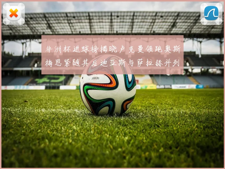 非洲杯进球榜揭晓卢克曼领跑奥斯梅恩紧随其后迪亚斯与萨拉赫并列第三