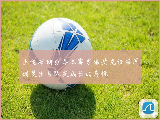杰伦布朗分享本赛季感受见证塔图姆复出与队友成长的喜悦