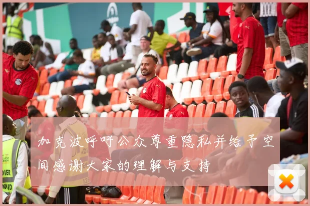 加克波呼吁公众尊重隐私并给予空间感谢大家的理解与支持