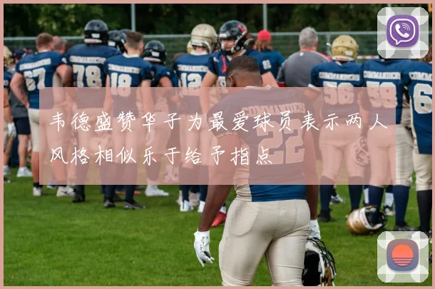韦德盛赞华子为最爱球员表示两人风格相似乐于给予指点
