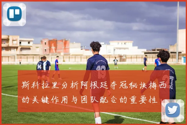 斯科拉里分析阿根廷夺冠秘诀梅西的关键作用与团队配合的重要性