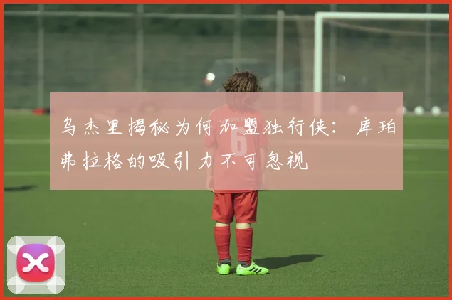 乌杰里揭秘为何加盟独行侠：库珀弗拉格的吸引力不可忽视