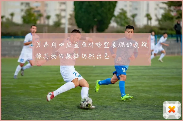 贝弗利回应鲨鱼对哈登表现的质疑称其场均数据仍然出色