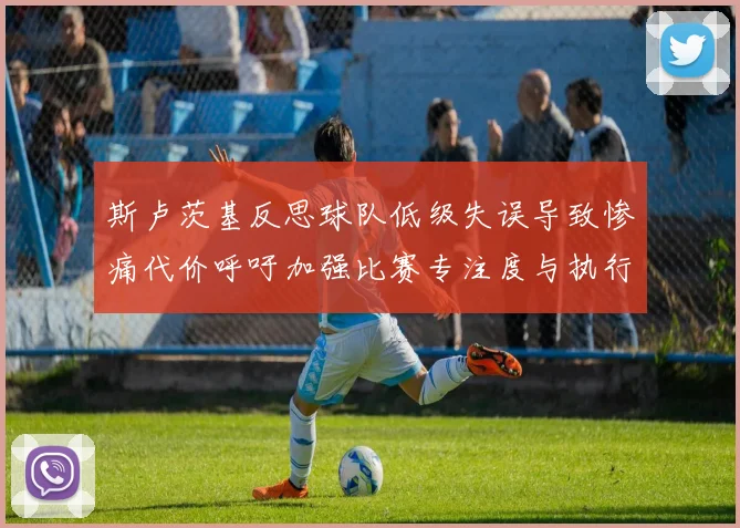 斯卢茨基反思球队低级失误导致惨痛代价呼吁加强比赛专注度与执行力