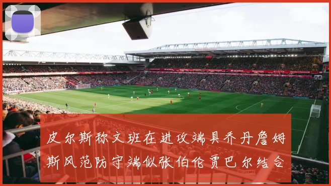 皮尔斯称文班在进攻端具乔丹詹姆斯风范防守端似张伯伦贾巴尔结合