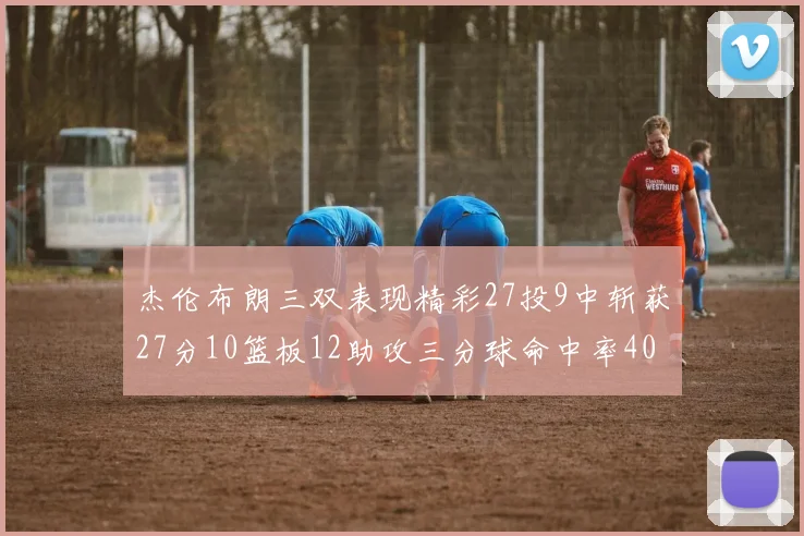 杰伦布朗三双表现精彩27投9中斩获27分10篮板12助攻三分球命中率40