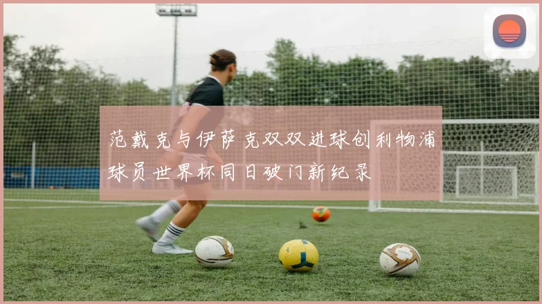 范戴克与伊萨克双双进球创利物浦球员世界杯同日破门新纪录