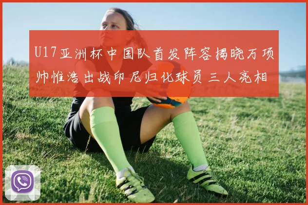 U17亚洲杯中国队首发阵容揭晓万项帅惟浩出战印尼归化球员三人亮相