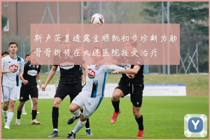 斯卢茨基透露金顺凯初步诊断为肋骨骨折将在大连医院接受治疗