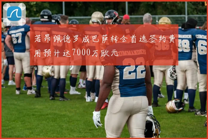 若昂佩德罗成巴萨转会首选签约费用预计达7000万欧元