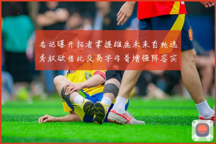 名记曝开拓者掌握雄鹿未来首轮选秀权欲借此交易字母哥增强阵容实力