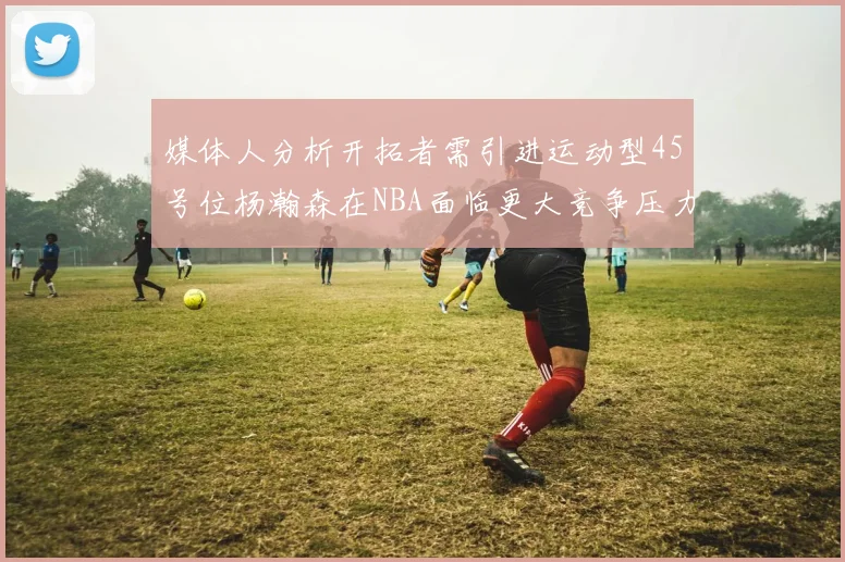 媒体人分析开拓者需引进运动型45号位杨瀚森在NBA面临更大竞争压力