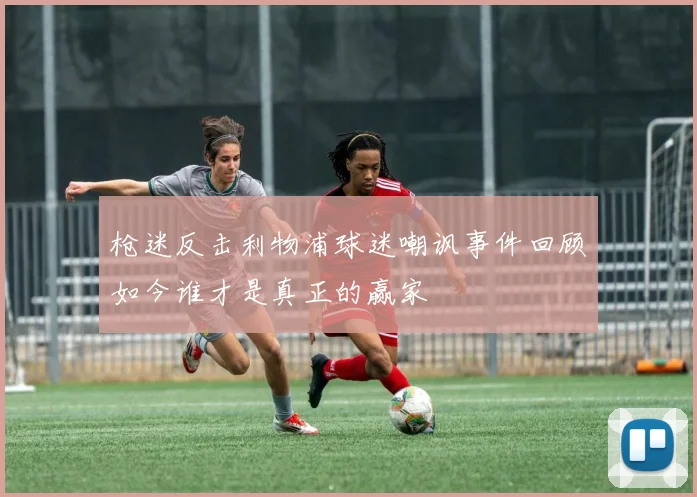 枪迷反击利物浦球迷嘲讽事件回顾如今谁才是真正的赢家